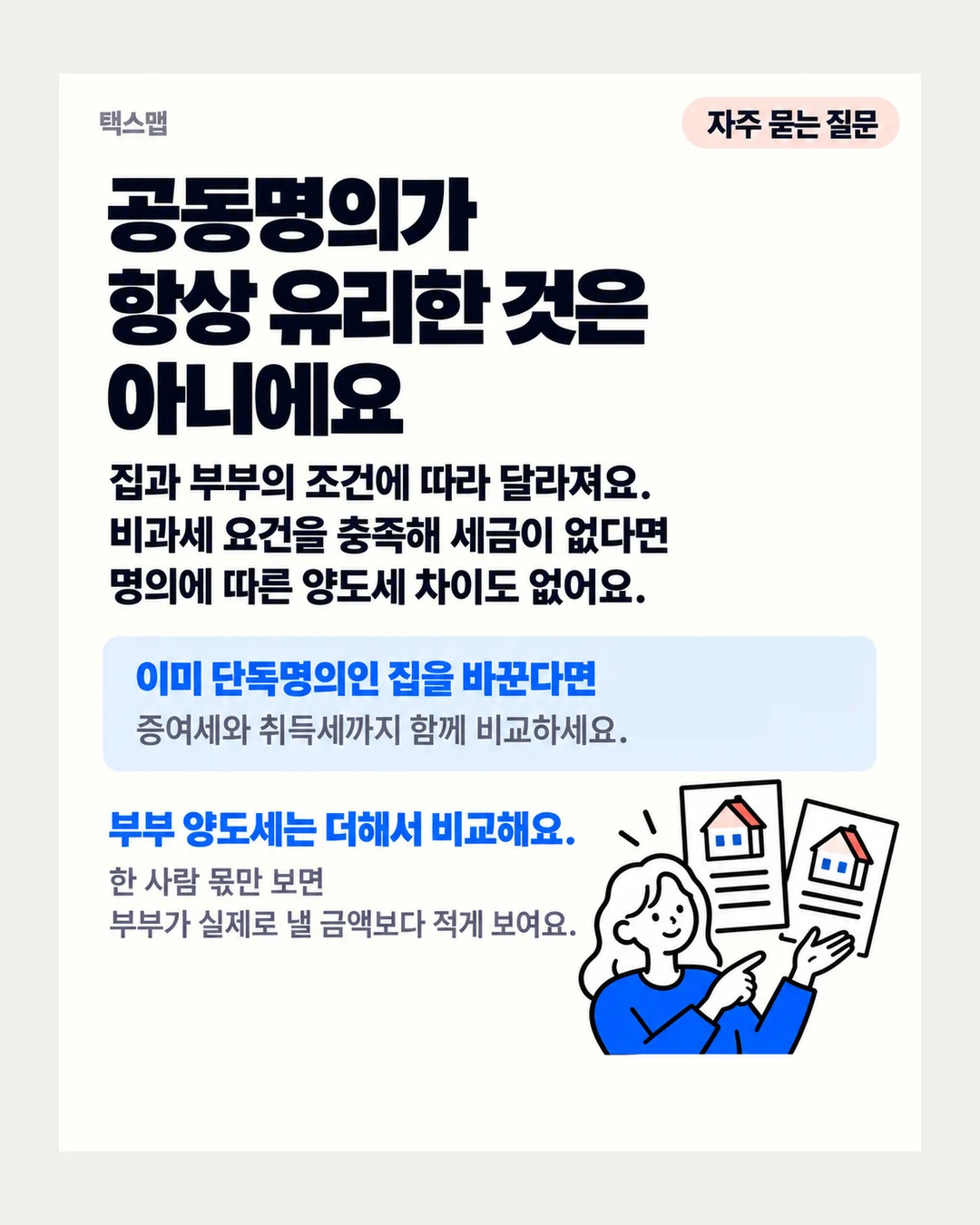 택스맵 자주 묻는 질문 공동명의가 항상 유리한 것은 아니에요 집과 부부의 조건에 따라 달라져요. 비과세 요건을 충족해 세금이 없다면 명의에 따른 양도세 차이도 없어요. 이미 단독명의인 집을 바꾼다면 증여세와 취득세까지 함께 비교하세요. 부부 양도세는 더해서 비교해요. 한 사람 몫만 보면 부부가 실제로 낼 금액보다 적게 보여요.