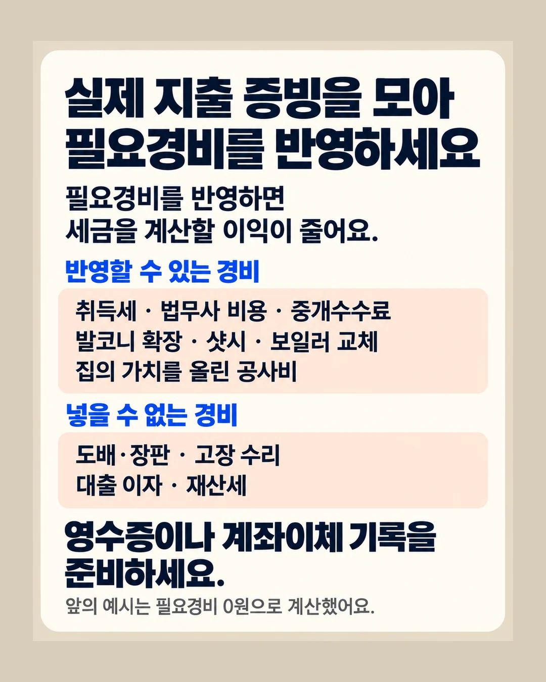 실제 지출 증빙을 모아 필요경비를 반영하세요 필요경비를 반영하면 세금을 계산할 이익이 줄어요. 반영할 수 있는 경비 취득세 · 법무사 비용 · 중개수수료 발코니 확장 · 샷시 · 보일러 교체 집의 가치를 올린 공사비 넣을 수 없는 경비 도배·장판 · 고장 수리 대출 이자 · 재산세 영수증이나 계좌이체 기록을 준비하세요. 앞의 예시는 필요경비 0원으로 계산했어요.