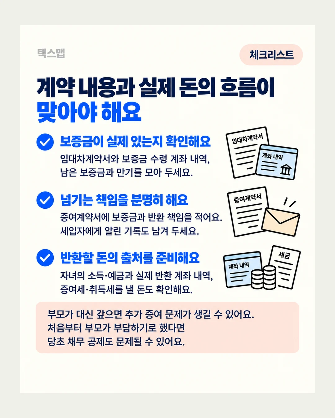 택스맵 체크리스트 계약 내용과 실제 돈의 흐름이 맞아야 해요 보증금이 실제 있는지 확인해요 임대차계약서와 보증금 수령 계좌 내역, 남은 보증금과 만기를 모아 두세요. 임대차계약서 계좌 내역 넘기는 책임을 분명히 해요 증여계약서에 보증금과 반환 책임을 적어요. 세입자에게 알린 기록도 남겨 두세요. 증여계약서 반환할 돈의 출처를 준비해요 자녀의 소득·예금과 실제 반환 계좌 내역, 증여세·취득세를 낼 돈도 확인해요. 계좌 내역 세금 부모가 대신 갚으면 추가 증여 문제가 생길 수 있어요. 처음부터 부모가 부담하기로 했다면 당초 채무 공제도 문제될 수 있어요.