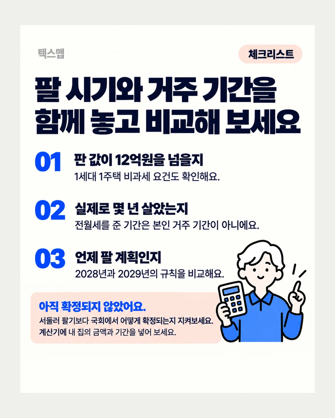 택스맵 체크리스트 팔 시기와 거주 기간을 함께 놓고 비교해 보세요 01 판 값이 12억원을 넘을지 1세대 1주택 비과세 요건도 확인해요. 02 실제로 몇 년 살았는지 전월세를 준 기간은 본인 거주 기간이 아니에요. 03 언제 팔 계획인지 2028년과 2029년의 규칙을 비교해요. 아직 확정되지 않았어요. 서둘러 팔기보다 국회에서 어떻게 확정되는지 지켜보세요. 계산기에 내 집의 금액과 기간을 넣어 보세요.