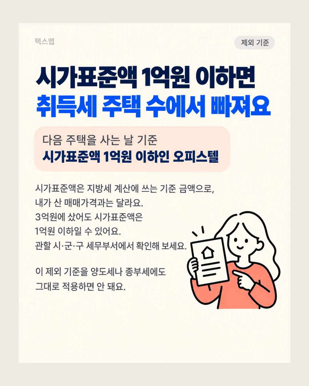 택스맵 제외 기준 시가표준액 1억원 이하면 취득세 주택 수에서 빠져요 다음 주택을 사는 날 기준 시가표준액 1억원 이하인 오피스텔 시가표준액은 지방세 계산에 쓰는 기준 금액으로, 내가 산 매매가격과는 달라요. 3억원에 샀어도 시가표준액은 1억원 이하일 수 있어요. 관할 시·군·구 세무부서에서 확인해 보세요. 이 제외 기준을 양도세나 종부세에도 그대로 적용하면 안 돼요.