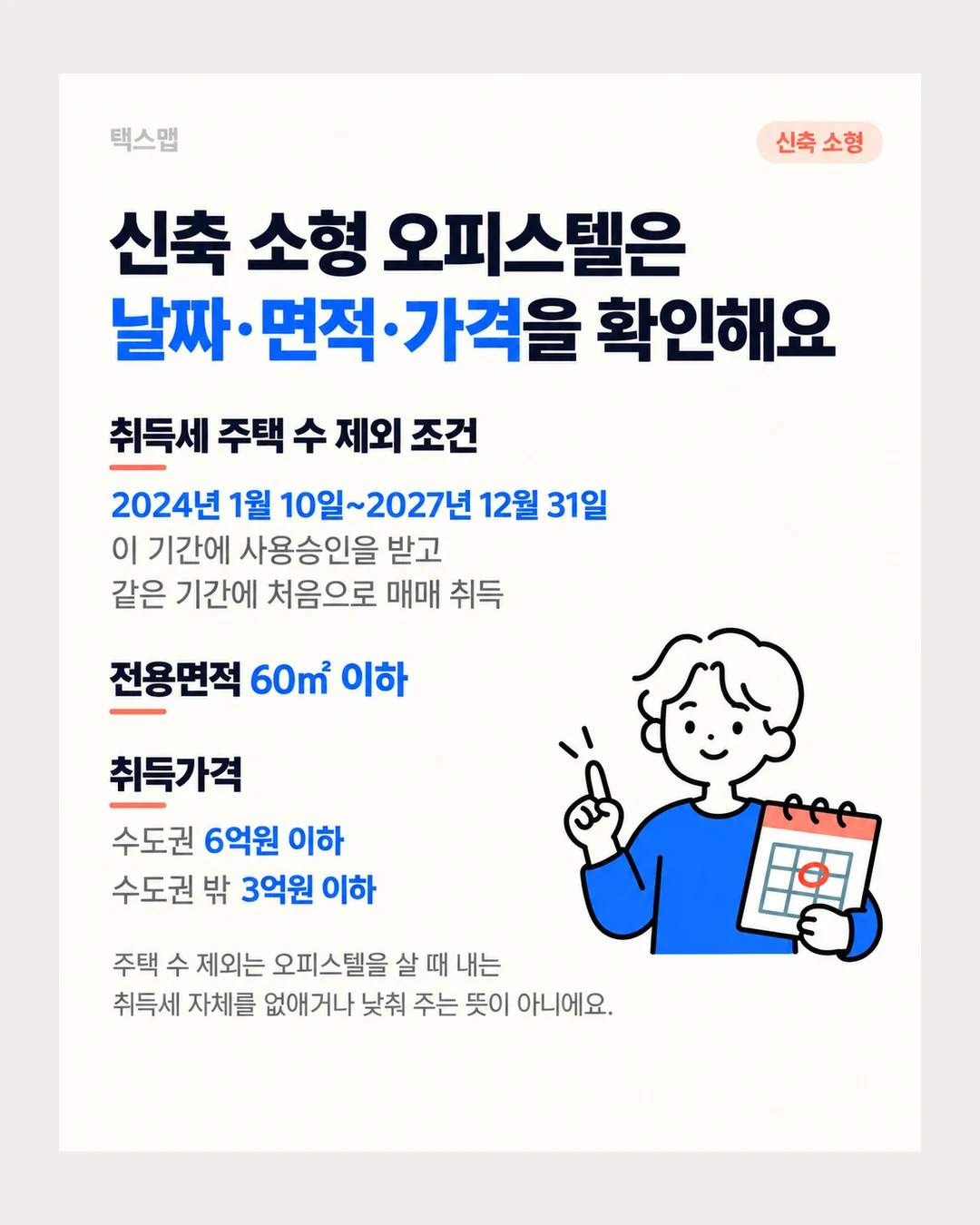 택스맵 신축 소형 신축 소형 오피스텔은 날짜·면적·가격을 확인해요 취득세 주택 수 제외 조건 2024년 1월 10일~2027년 12월 31일 이 기간에 사용승인을 받고 같은 기간에 처음으로 매매 취득 전용면적 60㎡ 이하 취득가격 수도권 6억원 이하 수도권 밖 3억원 이하 주택 수 제외는 오피스텔을 살 때 내는 취득세 자체를 없애거나 낮춰 주는 뜻이 아니에요.