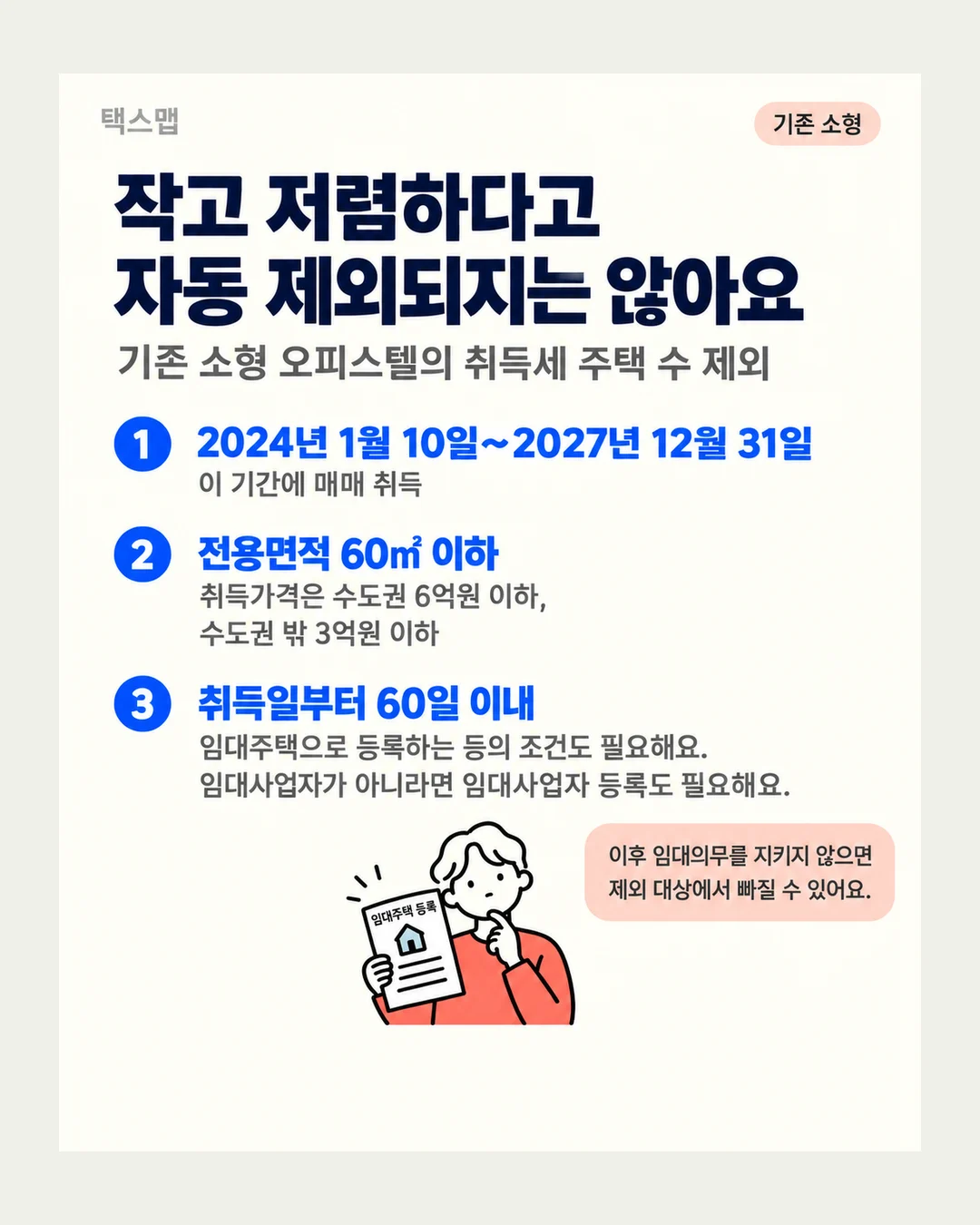 택스맵 기존 소형 작고 저렴하다고 자동 제외되지는 않아요 기존 소형 오피스텔의 취득세 주택 수 제외 1 2024년 1월 10일~2027년 12월 31일 이 기간에 매매 취득 2 전용면적 60㎡ 이하 취득가격은 수도권 6억원 이하, 수도권 밖 3억원 이하 3 취득일부터 60일 이내 임대주택으로 등록하는 등의 조건도 필요해요. 임대사업자가 아니라면 임대사업자 등록도 필요해요. 이후 임대의무를 지키지 않으면 제외 대상에서 빠질 수 있어요. 임대주택 등록
