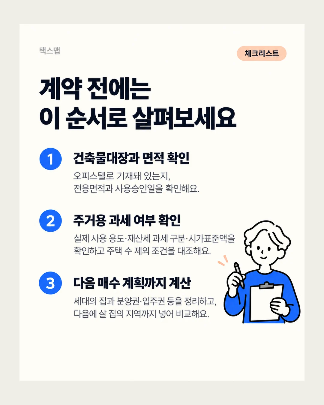 택스맵 체크리스트 계약 전에는 이 순서로 살펴보세요 1 건축물대장과 면적 확인 오피스텔로 기재돼 있는지, 전용면적과 사용승인일을 확인해요. 2 주거용 과세 여부 확인 실제 사용 용도·재산세 과세 구분·시가표준액을 확인하고 주택 수 제외 조건을 대조해요. 3 다음 매수 계획까지 계산 세대의 집과 분양권·입주권 등을 정리하고, 다음에 살 집의 지역까지 넣어 비교해요.