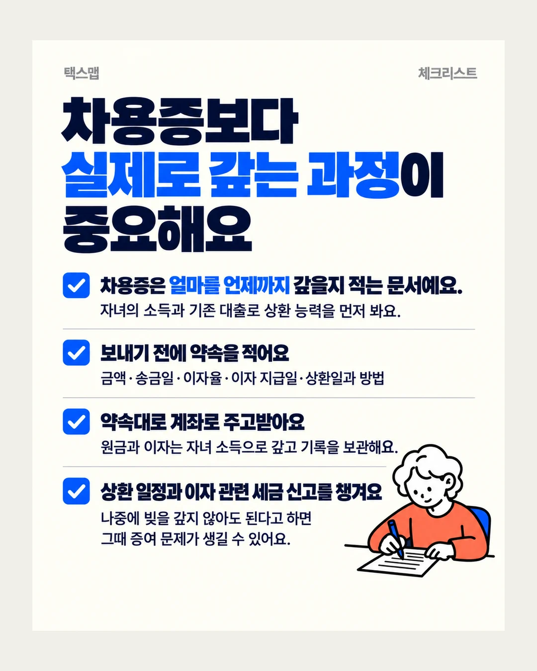 택스맵 체크리스트 차용증보다 실제로 갚는 과정이 중요해요 차용증은 얼마를 언제까지 갚을지 적는 문서예요. 자녀의 소득과 기존 대출로 상환 능력을 먼저 봐요. 보내기 전에 약속을 적어요 금액·송금일·이자율·이자 지급일·상환일과 방법 약속대로 계좌로 주고받아요 원금과 이자는 자녀 소득으로 갚고 기록을 보관해요. 상환 일정과 이자 관련 세금 신고를 챙겨요 나중에 빚을 갚지 않아도 된다고 하면 그때 증여 문제가 생길 수 있어요.