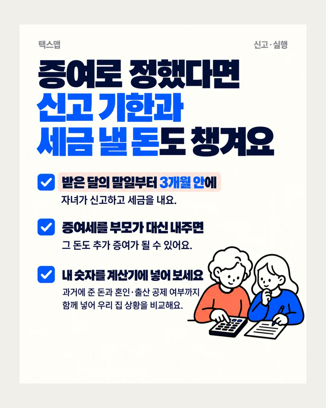 택스맵 신고·실행 증여로 정했다면 신고 기한과 세금 낼 돈도 챙겨요 받은 달의 말일부터 3개월 안에 자녀가 신고하고 세금을 내요. 증여세를 부모가 대신 내주면 그 돈도 추가 증여가 될 수 있어요. 내 숫자를 계산기에 넣어 보세요 과거에 준 돈과 혼인·출산 공제 여부까지 함께 넣어 우리 집 상황을 비교해요.