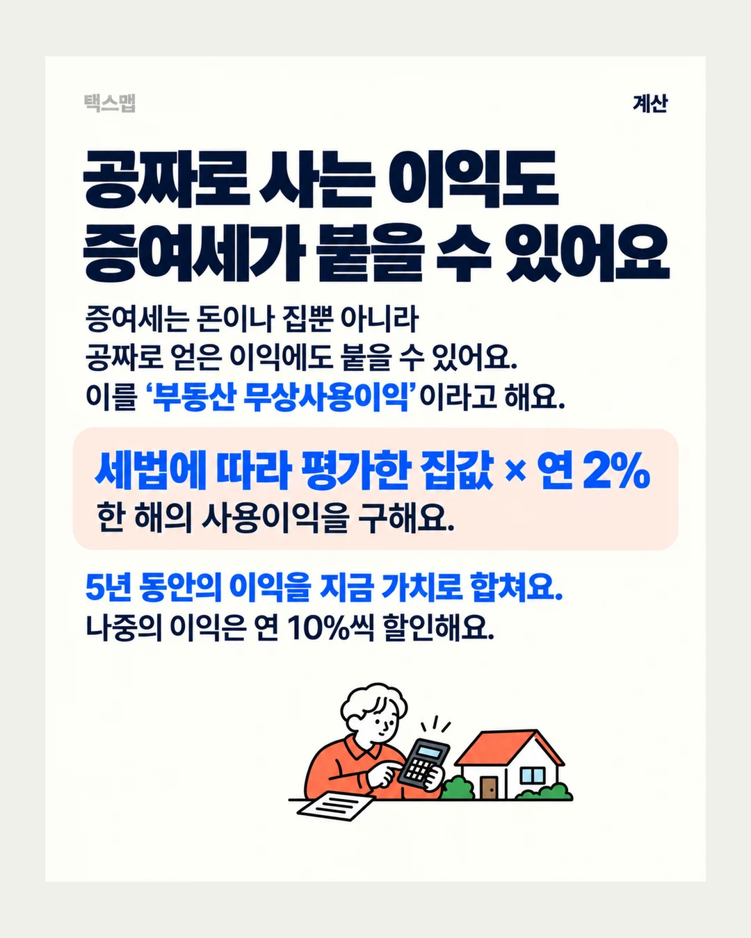 택스맵 계산 공짜로 사는 이익도 증여세가 붙을 수 있어요 증여세는 돈이나 집뿐 아니라 공짜로 얻은 이익에도 붙을 수 있어요. 이를 ‘부동산 무상사용이익’이라고 해요. 세법에 따라 평가한 집값 × 연 2% 한 해의 사용이익을 구해요. 5년 동안의 이익을 지금 가치로 합쳐요. 나중의 이익은 연 10%씩 할인해요.