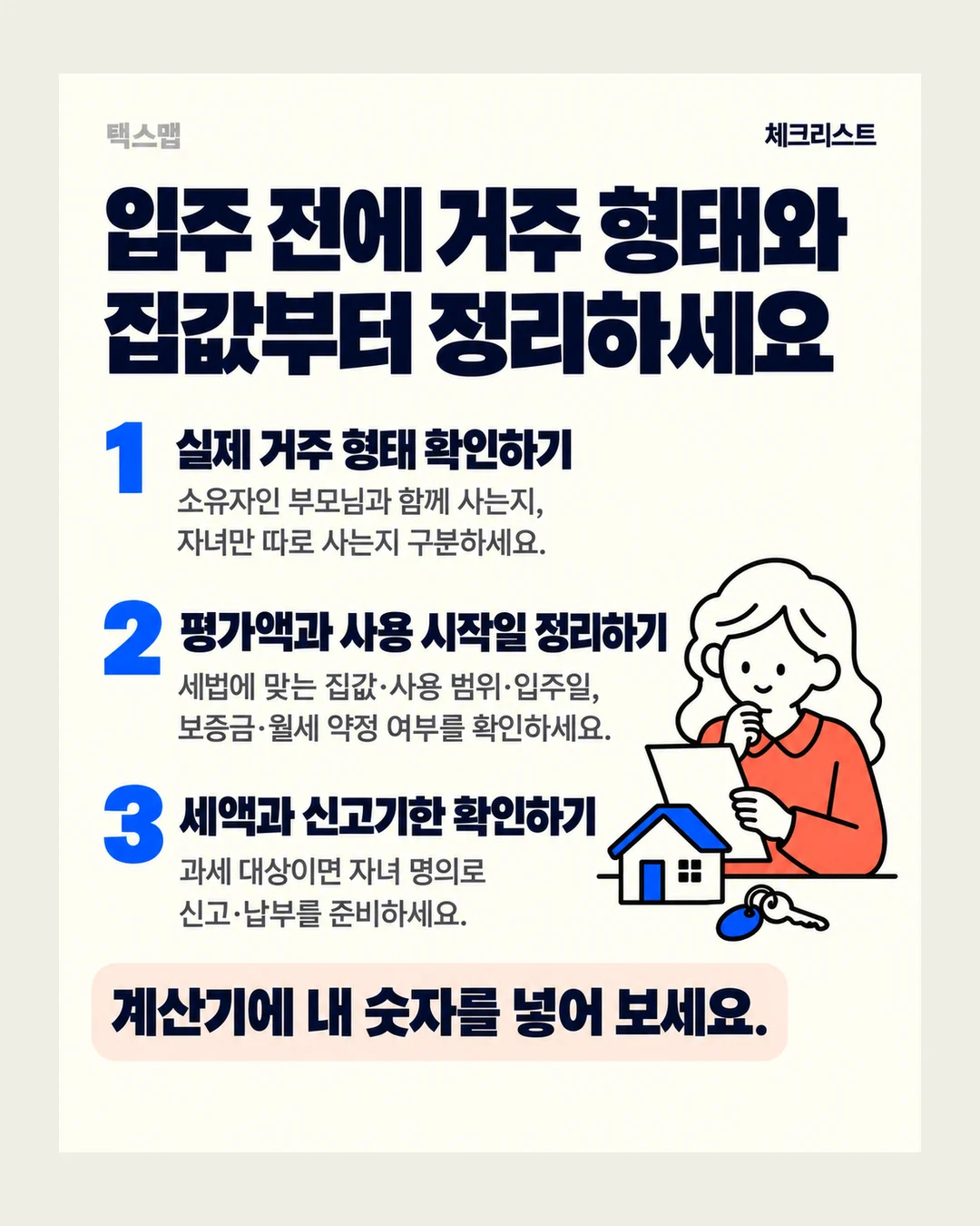 택스맵 체크리스트 입주 전에 거주 형태와 집값부터 정리하세요 1 실제 거주 형태 확인하기 소유자인 부모님과 함께 사는지, 자녀만 따로 사는지 구분하세요. 2 평가액과 사용 시작일 정리하기 세법에 맞는 집값·사용 범위·입주일, 보증금·월세 약정 여부를 확인하세요. 3 세액과 신고기한 확인하기 과세 대상이면 자녀 명의로 신고·납부를 준비하세요. 계산기에 내 숫자를 넣어 보세요.