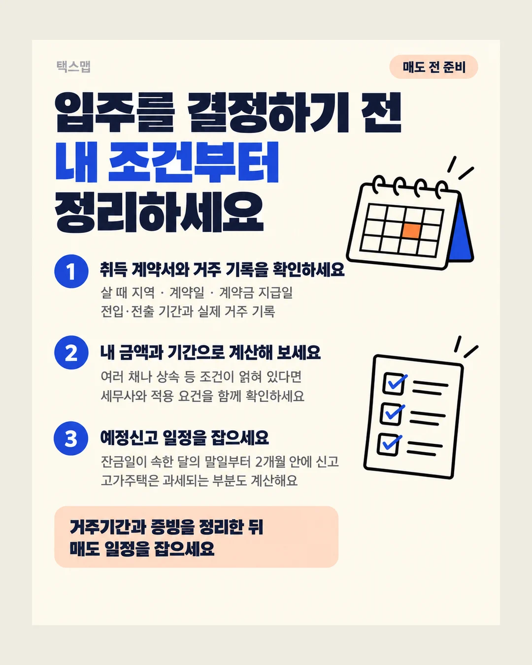 택스맵 매도 전 준비 입주를 결정하기 전 내 조건부터 정리하세요 1 취득 계약서와 거주 기록을 확인하세요 살 때 지역 · 계약일 · 계약금 지급일 전입·전출 기간과 실제 거주 기록 2 내 금액과 기간으로 계산해 보세요 여러 채나 상속 등 조건이 얽혀 있다면 세무사와 적용 요건을 함께 확인하세요 3 예정신고 일정을 잡으세요 잔금일이 속한 달의 말일부터 2개월 안에 신고 고가주택은 과세되는 부분도 계산해요 거주기간과 증빙을 정리한 뒤 매도 일정을 잡으세요
