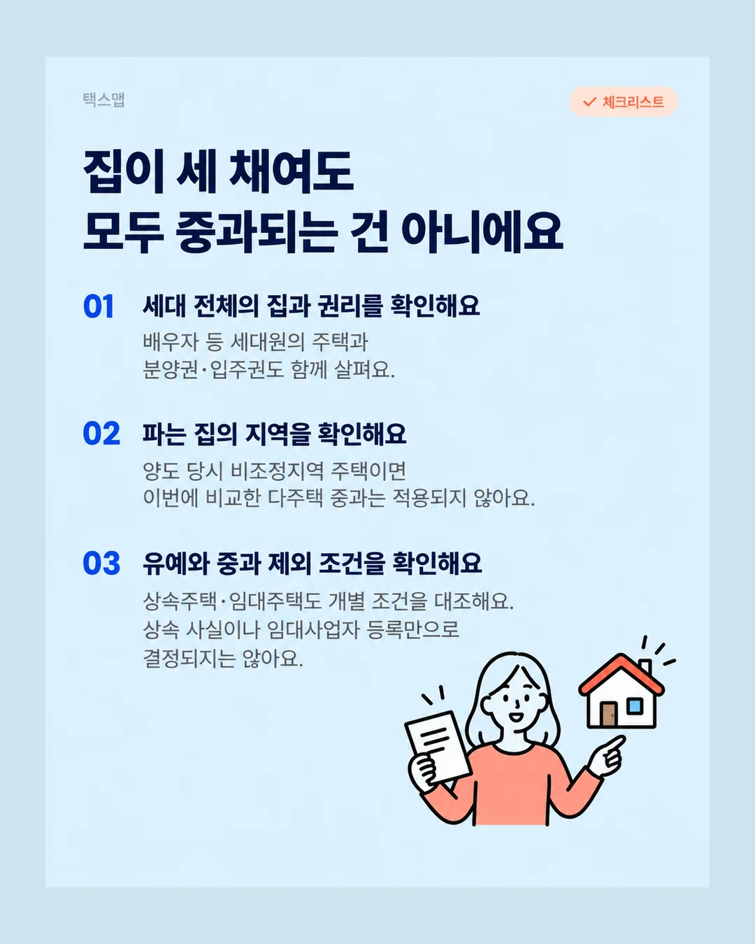 택스맵 체크리스트 집이 세 채여도 모두 중과되는 건 아니에요 01 세대 전체의 집과 권리를 확인해요 배우자 등 세대원의 주택과 분양권·입주권도 함께 살펴요. 02 파는 집의 지역을 확인해요 양도 당시 비조정지역 주택이면 이번에 비교한 다주택 중과는 적용되지 않아요. 03 유예와 중과 제외 조건을 확인해요 상속주택·임대주택도 개별 조건을 대조해요. 상속 사실이나 임대사업자 등록만으로 결정되지는 않아요.