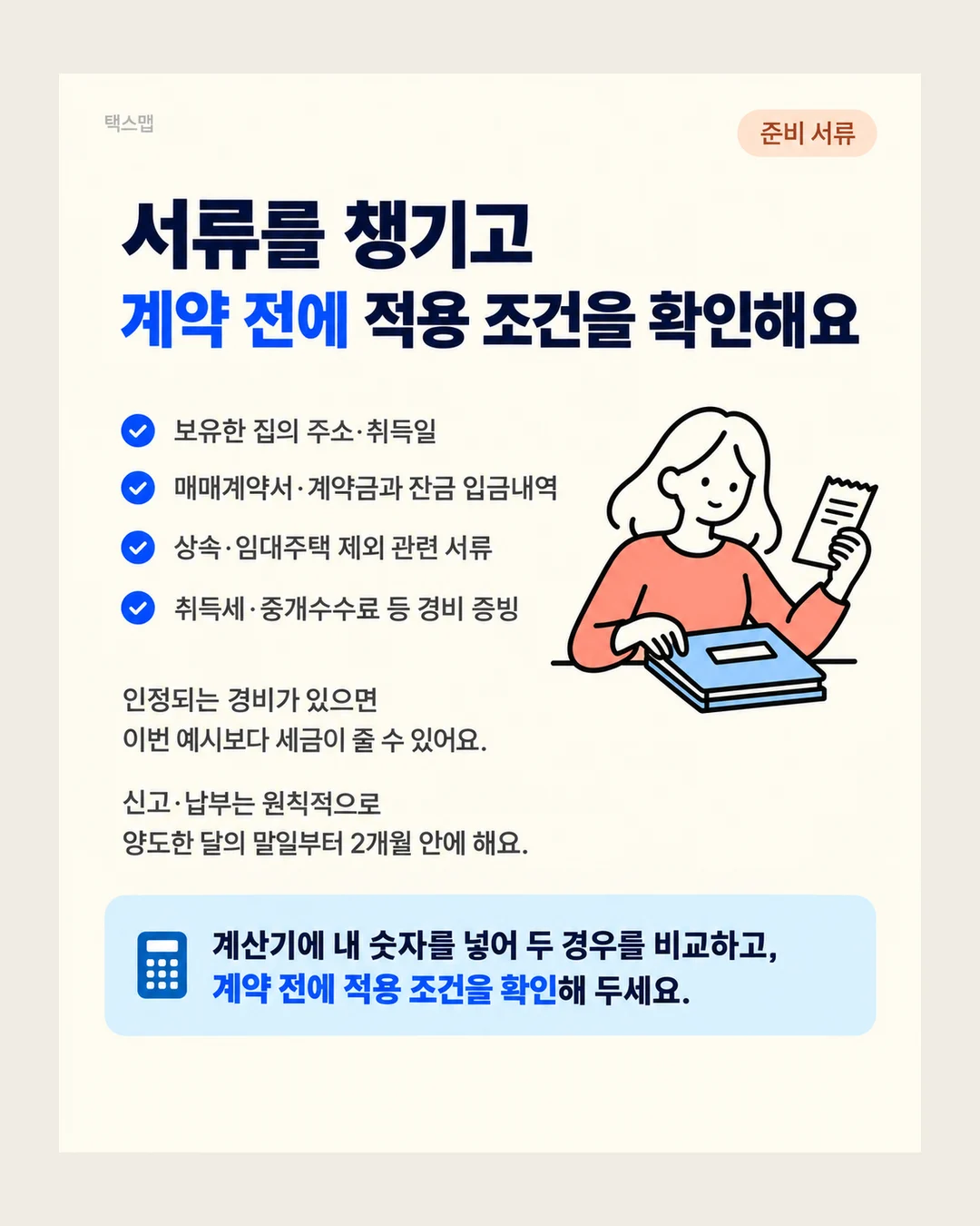 택스맵 준비 서류 서류를 챙기고 계약 전에 적용 조건을 확인해요 보유한 집의 주소·취득일 매매계약서·계약금과 잔금 입금내역 상속·임대주택 제외 관련 서류 취득세·중개수수료 등 경비 증빙 인정되는 경비가 있으면 이번 예시보다 세금이 줄 수 있어요. 신고·납부는 원칙적으로 양도한 달의 말일부터 2개월 안에 해요. 계산기에 내 숫자를 넣어 두 경우를 비교하고, 계약 전에 적용 조건을 확인해 두세요.