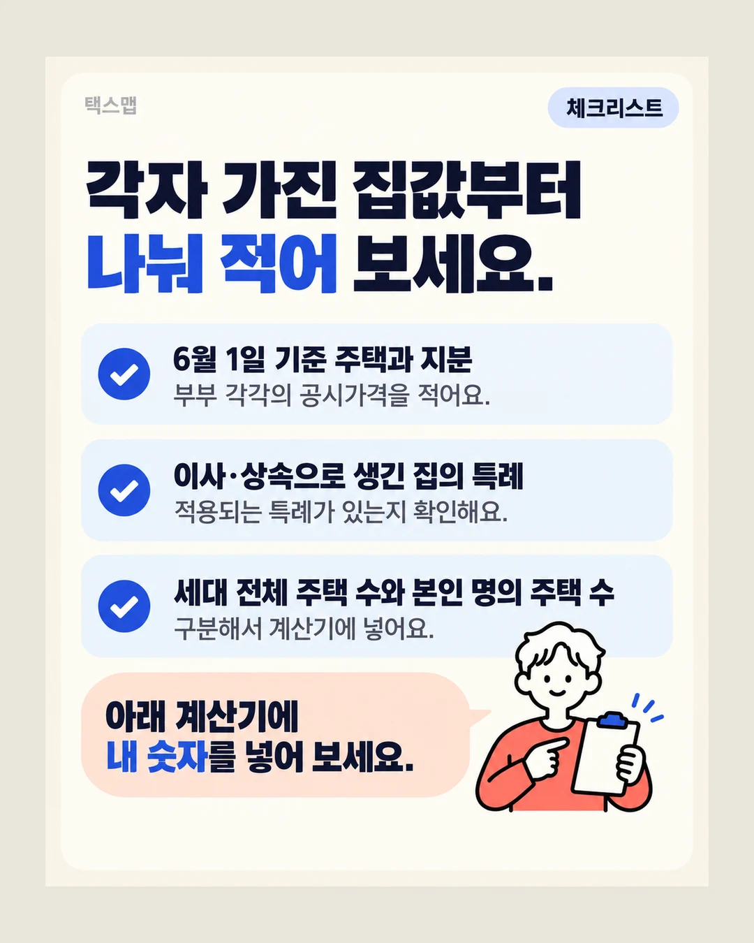 택스맵 체크리스트 각자 가진 집값부터 나눠 적어 보세요. 6월 1일 기준 주택과 지분 부부 각각의 공시가격을 적어요. 이사·상속으로 생긴 집의 특례 적용되는 특례가 있는지 확인해요. 세대 전체 주택 수와 본인 명의 주택 수 구분해서 계산기에 넣어요. 아래 계산기에 내 숫자를 넣어 보세요.